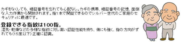 鍵（カギ）をなくしても、暗証番号を忘れても、指1本で開錠できるシルバー世代のご家庭のセキュリティに最適です。